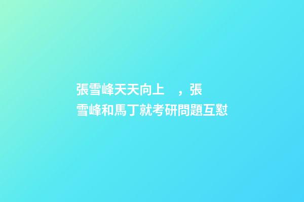 張雪峰天天向上，張雪峰和馬丁就考研問題互懟-第1張-觀點-玄機派